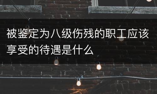 被鉴定为八级伤残的职工应该享受的待遇是什么