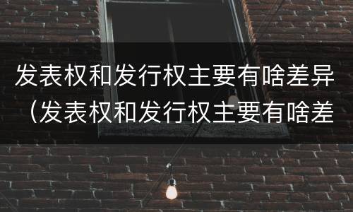 发表权和发行权主要有啥差异（发表权和发行权主要有啥差异呢）