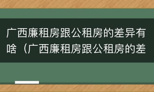 广西廉租房跟公租房的差异有啥（广西廉租房跟公租房的差异有啥影响）