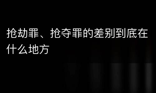 抢劫罪、抢夺罪的差别到底在什么地方