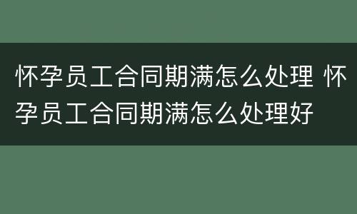 怀孕员工合同期满怎么处理 怀孕员工合同期满怎么处理好