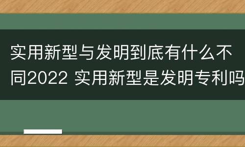 实用新型与发明到底有什么不同2022 实用新型是发明专利吗