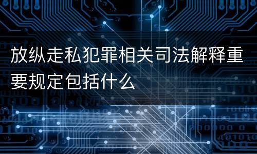 放纵走私犯罪相关司法解释重要规定包括什么