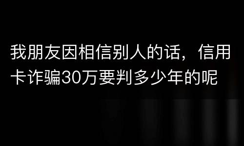 我朋友因相信别人的话，信用卡诈骗30万要判多少年的呢