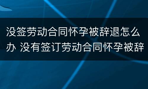 没签劳动合同怀孕被辞退怎么办 没有签订劳动合同怀孕被辞退