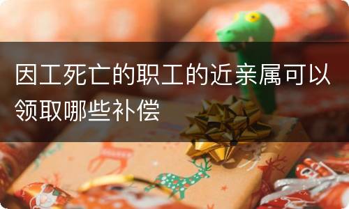 因工死亡的职工的近亲属可以领取哪些补偿