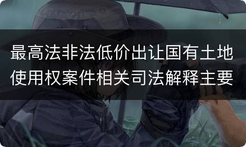 最高法非法低价出让国有土地使用权案件相关司法解释主要规定是什么