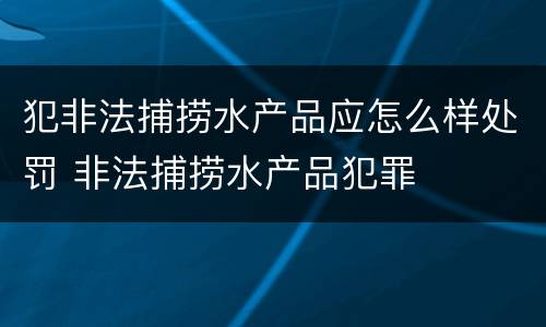 犯非法捕捞水产品应怎么样处罚 非法捕捞水产品犯罪