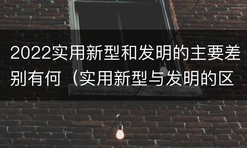 2022实用新型和发明的主要差别有何（实用新型与发明的区别有哪些）