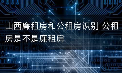 山西廉租房和公租房识别 公租房是不是廉租房
