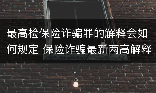 最高检保险诈骗罪的解释会如何规定 保险诈骗最新两高解释