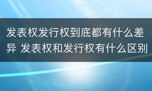 发表权发行权到底都有什么差异 发表权和发行权有什么区别