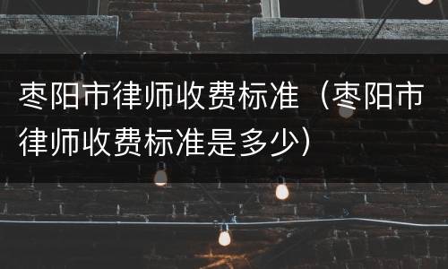 枣阳市律师收费标准（枣阳市律师收费标准是多少）