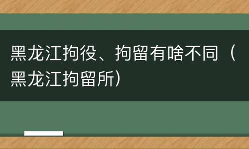 黑龙江拘役、拘留有啥不同（黑龙江拘留所）