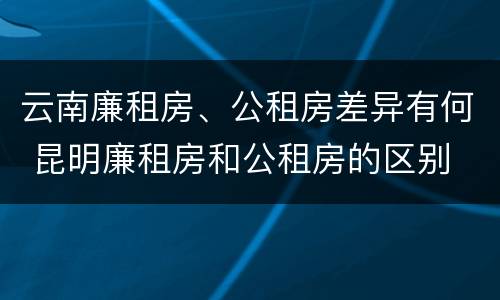 云南廉租房、公租房差异有何 昆明廉租房和公租房的区别