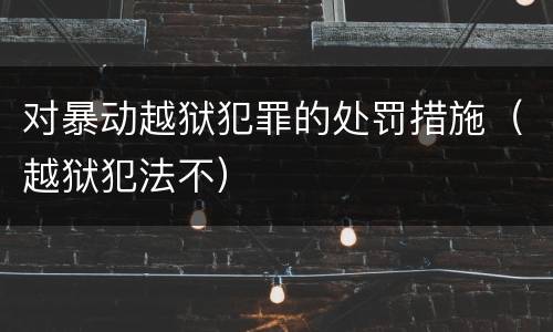 对暴动越狱犯罪的处罚措施（越狱犯法不）