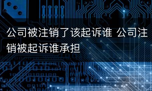 公司被注销了该起诉谁 公司注销被起诉谁承担