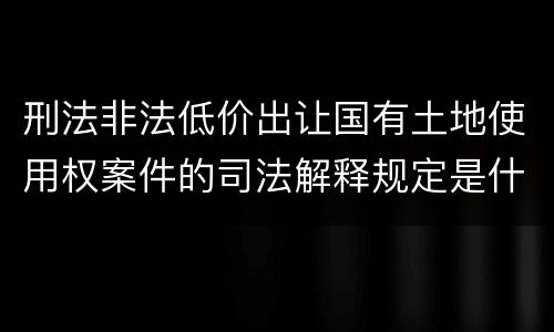 刑法非法低价出让国有土地使用权案件的司法解释规定是什么
