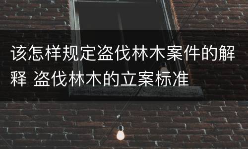该怎样规定盗伐林木案件的解释 盗伐林木的立案标准