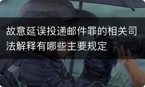 故意延误投递邮件罪的相关司法解释有哪些主要规定