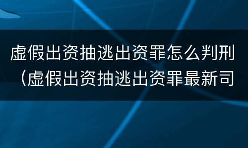 虚假出资抽逃出资罪怎么判刑（虚假出资抽逃出资罪最新司法解释）
