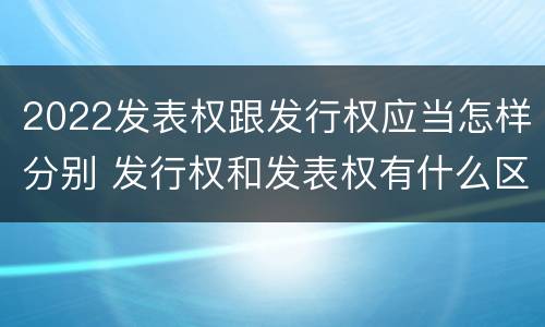 2022发表权跟发行权应当怎样分别 发行权和发表权有什么区别