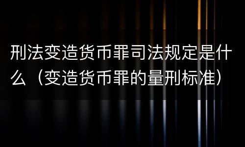 刑法变造货币罪司法规定是什么（变造货币罪的量刑标准）
