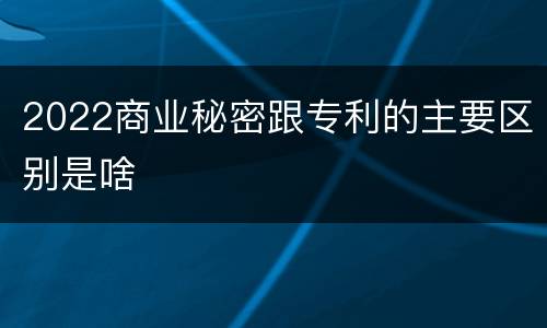 2022商业秘密跟专利的主要区别是啥