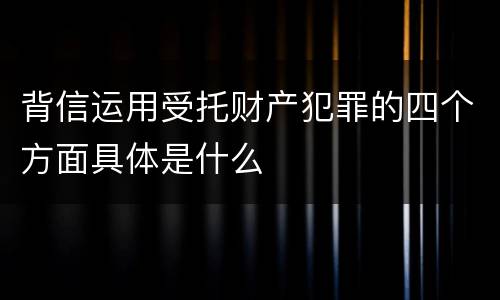 背信运用受托财产犯罪的四个方面具体是什么