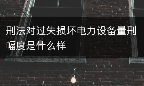 刑法对过失损坏电力设备量刑幅度是什么样