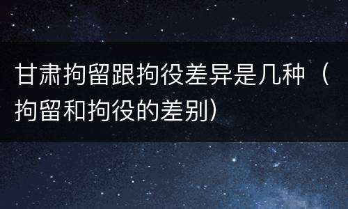 甘肃拘留跟拘役差异是几种（拘留和拘役的差别）