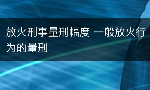 放火刑事量刑幅度 一般放火行为的量刑