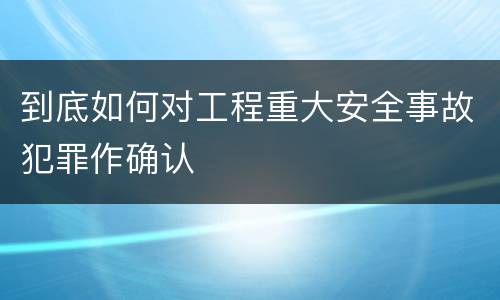 到底如何对工程重大安全事故犯罪作确认