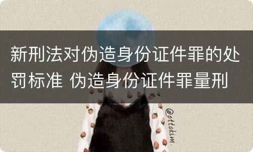 新刑法对伪造身份证件罪的处罚标准 伪造身份证件罪量刑