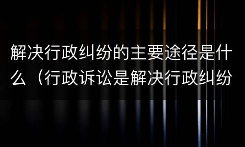 解决行政纠纷的主要途径是什么（行政诉讼是解决行政纠纷的重要途径）