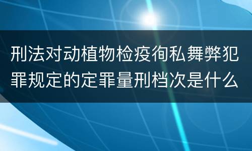 刑法对动植物检疫徇私舞弊犯罪规定的定罪量刑档次是什么样的