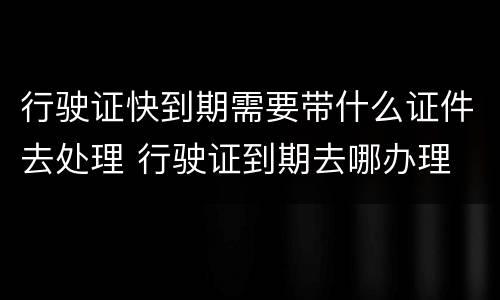 行驶证快到期需要带什么证件去处理 行驶证到期去哪办理