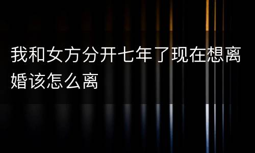 我和女方分开七年了现在想离婚该怎么离