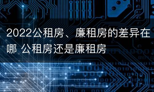 2022公租房、廉租房的差异在哪 公租房还是廉租房