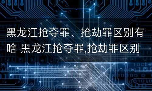 黑龙江抢夺罪、抢劫罪区别有啥 黑龙江抢夺罪,抢劫罪区别有啥
