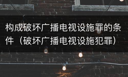 构成破坏广播电视设施罪的条件（破坏广播电视设施犯罪）