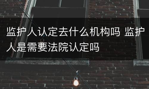 监护人认定去什么机构吗 监护人是需要法院认定吗