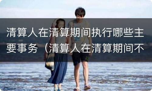 清算人在清算期间执行哪些主要事务（清算人在清算期间不必执行下列哪一事物）