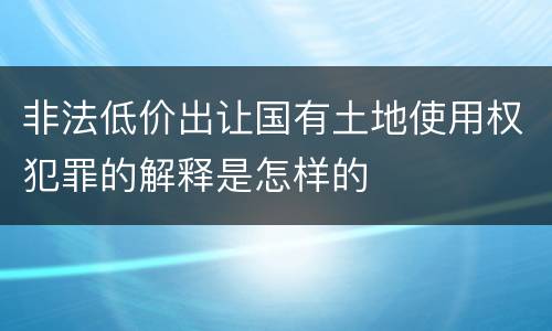 非法低价出让国有土地使用权犯罪的解释是怎样的