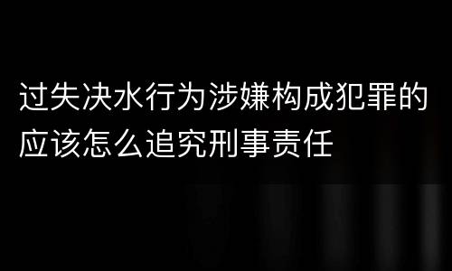过失决水行为涉嫌构成犯罪的应该怎么追究刑事责任