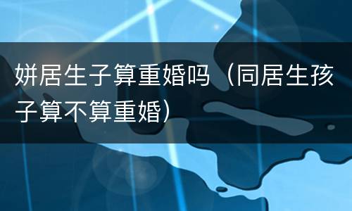 姘居生子算重婚吗（同居生孩子算不算重婚）