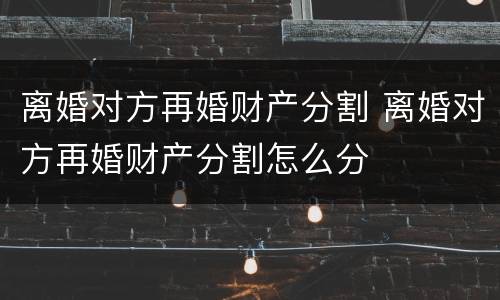 离婚对方再婚财产分割 离婚对方再婚财产分割怎么分