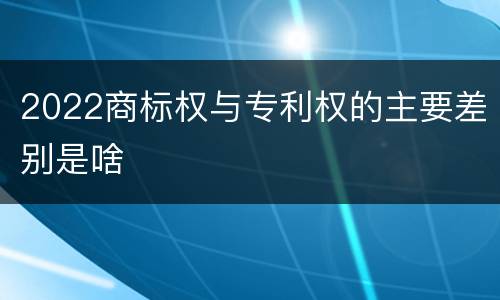 2022商标权与专利权的主要差别是啥