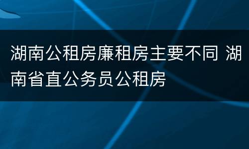 湖南公租房廉租房主要不同 湖南省直公务员公租房