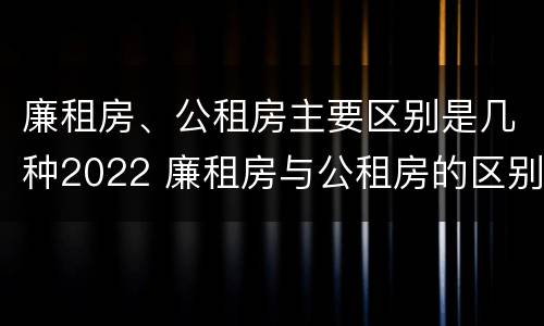廉租房、公租房主要区别是几种2022 廉租房与公租房的区别在哪里